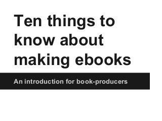 Ten things to
know about
making ebooks
An introduction for book-producers
 