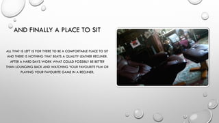 AND FINALLY A PLACE TO SIT
ALL THAT IS LEFT IS FOR THERE TO BE A COMFORTABLE PLACE TO SIT
AND THERE IS NOTHING THAT BEATS A QUALITY LEATHER RECLINER.
AFTER A HARD DAYS WORK WHAT COULD POSSIBLY BE BETTER
THAN LOUNGING BACK AND WATCHING YOUR FAVOURITE FILM OR
PLAYING YOUR FAVOURITE GAME IN A RECLINER.
 