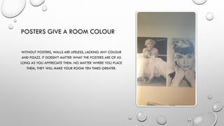 POSTERS GIVE A ROOM COLOUR
WITHOUT POSTERS, WALLS ARE LIFELESS, LACKING ANY COLOUR
AND PIZAZZ. IT DOESN’T MATTER WHAT THE POSTERS ARE OF AS
LONG AS YOU APPRECIATE THEM. NO MATTER WHERE YOU PLACE
THEM, THEY WILL MAKE YOUR ROOM TEN TIMES GREATER.
 