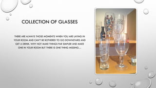 COLLECTION OF GLASSES
THERE ARE ALWAYS THOSE MOMENTS WHEN YOU ARE LAYING IN
YOUR ROOM AND CAN’T BE BOTHERED TO GO DOWNSTAIRS AND
GET A DRINK. WHY NOT MAKE THINGS FAR SIMPLER AND MAKE
ONE IN YOUR ROOM BUT THERE IS ONE THING MISSING…
 