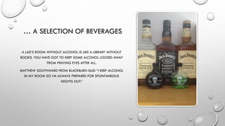… A SELECTION OF BEVERAGES
A LAD’S ROOM WITHOUT ALCOHOL IS LIKE A LIBRARY WITHOUT
BOOKS. YOU HAVE GOT TO KEEP SOME ALCOHOL LOCKED AWAY
FROM PRAYING EYES AFTER ALL.
MATTHEW SOUTHWARD FROM BLACKBURN SAID “I KEEP ALCOHOL
IN MY ROOM SO I’M ALWAYS PREPARED FOR SPONTANEOUS
NIGHTS OUT.”
 