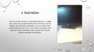 A TELEVISION
WHAT IS A ROOM WITHOUT A TELEVISION? ESPECIALLY A LARGE
ONE. WHEN YOU ARE DOWNSTAIRS WITH THE FAMILY AND THE
PARENTS ARE WATCHING EASTENDERS, WHAT IS WORSE THAN
SITTING THROUGH THAT. THAT IS WHY EVERY LAD SHOULD HAVE
ONE FOR MULTIPLE PURPOSES; VIDEO GAMES, FILMS AND OF
COURSE WATCHING THE FOOTBALL.
 