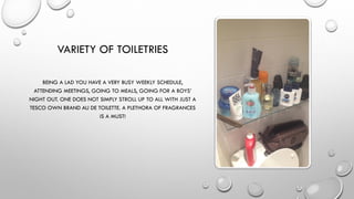 VARIETY OF TOILETRIES
BEING A LAD YOU HAVE A VERY BUSY WEEKLY SCHEDULE,
ATTENDING MEETINGS, GOING TO MEALS, GOING FOR A BOYS’
NIGHT OUT. ONE DOES NOT SIMPLY STROLL UP TO ALL WITH JUST A
TESCO OWN BRAND AU DE TOILETTE. A PLETHORA OF FRAGRANCES
IS A MUST!
 