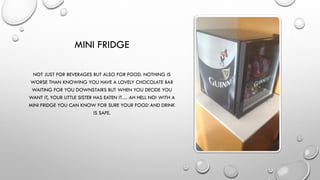MINI FRIDGE
NOT JUST FOR BEVERAGES BUT ALSO FOR FOOD. NOTHING IS
WORSE THAN KNOWING YOU HAVE A LOVELY CHOCOLATE BAR
WAITING FOR YOU DOWNSTAIRS BUT WHEN YOU DECIDE YOU
WANT IT, YOUR LITTLE SISTER HAS EATEN IT… AH HELL NO! WITH A
MINI FRIDGE YOU CAN KNOW FOR SURE YOUR FOOD AND DRINK
IS SAFE.
 