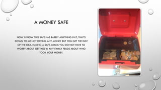 A MONEY SAFE
NOW I KNOW THIS SAFE HAS BARELY ANYTHING IN IT, THAT’S
DOWN TO ME NOT HAVING ANY MONEY BUT YOU GET THE GIST
OF THE IDEA. HAVING A SAFE MEANS YOU DO NOT HAVE TO
WORRY ABOUT GETTING IN ANY FAMILY FEUDS ABOUT WHO
TOOK YOUR MONEY.
 