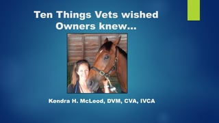 Ten Things Vets wished
Owners knew…
Kendra H. McLeod, DVM, CVA, IVCA
 