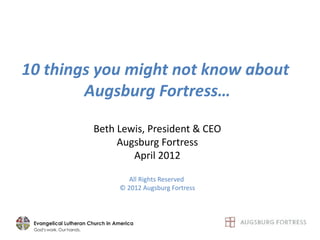 10 things you might not know about
        Augsburg Fortress…

         Beth Lewis, President & CEO
              Augsburg Fortress
                 April 2012

                 All Rights Reserved
              © 2012 Augsburg Fortress
 