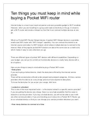Ten things you must keep in mind while
buying a Pocket WiFi router
Internet today is a must-have travel companion and every possible gadget is Wi-Fi enabled.
However, when you are travelling in a group and need connectivity on the go, it is best to
get a Wi-Fi router and create a hotspot so that that it can connect multiple devices at one
go.
What is a Pocket WiFi Router Hotspot device: A pocket WiFi Hotspot device is a portable,
small sized WiFi router with “WiFi hotspot” capability. You can connect this device to an
Internet source and make it a WiFi hotspot, which allows multiple devices to connect to the
internet. Most of the popular pocket WiFi devices are about the same size as a credit card,
which makes it easy to carry wherever you go.
There are different types of pocket WiFi devices with different capabilities. Depending on
your budget, you can go for a minimum functionality device or a really fancy device with a
lot of options.
Here are ten things to keep in mind while buying a Pocket WiFi router:
• Data plans
If you are buying a locked device, check the data plans offered by the internet service
provider.
There will be several plans offered under prepaid and postpaid categories. At times, service
providers offer the device at a very cheap price but have expensive data plans.
To know the best plan for you as per your usage, click here.
• Locked or unlocked
This is one of the most important factor – is the device locked to a specific service provider?
If you are getting the device very cheap, there is a very high possibility that the router is
locked to a service provider. If you buy a locked device, you will not be able to use it with
any other service providers. If you are investing your money into a Pocket Wi-Fi Router, go
for an unlocked device so that you can change your service provider whenever you want.
• How many devices to connect at a time
 