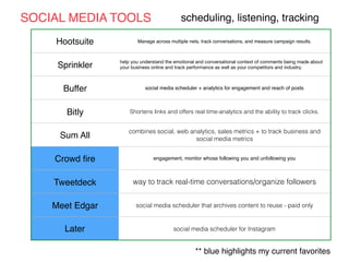 Hootsuite Manage across multiple nets, track conversations, and measure campaign results.
Sprinkler
help you understand the emotional and conversational context of comments being made about
your business online and track performance as well as your competitors and industry.
Buffer social media scheduler + analytics for engagement and reach of posts
Bitly Shortens links and offers real time-analytics and the ability to track clicks.
Sum All
combines social, web analytics, sales metrics + to track business and
social media metrics
Crowd ﬁre engagement, monitor whose following you and unfollowing you
Tweetdeck way to track real-time conversations/organize followers
Meet Edgar social media scheduler that archives content to reuse - paid only
Later social media scheduler for Instagram
SOCIAL MEDIA TOOLS scheduling, listening, tracking
** blue highlights my current favorites
 