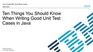 © 2013 IBM Corporation
Paul Thwaite IBM, Stuart Marks Oracle.
BOF 4255
Ten Things You Should Know
When Writing Good Unit Test
Cases in Java
Document number
 