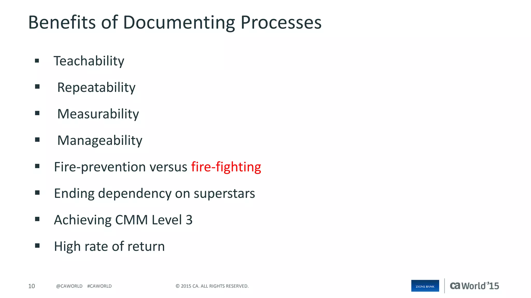 10 © 2015 CA. ALL RIGHTS RESERVED.@CAWORLD #CAWORLD
 Teachability
 Repeatability
 Measurability
 Manageability
 Fire-prevention versus fire-fighting
 Ending dependency on superstars
 Achieving CMM Level 3
 High rate of return
Benefits of Documenting Processes
 