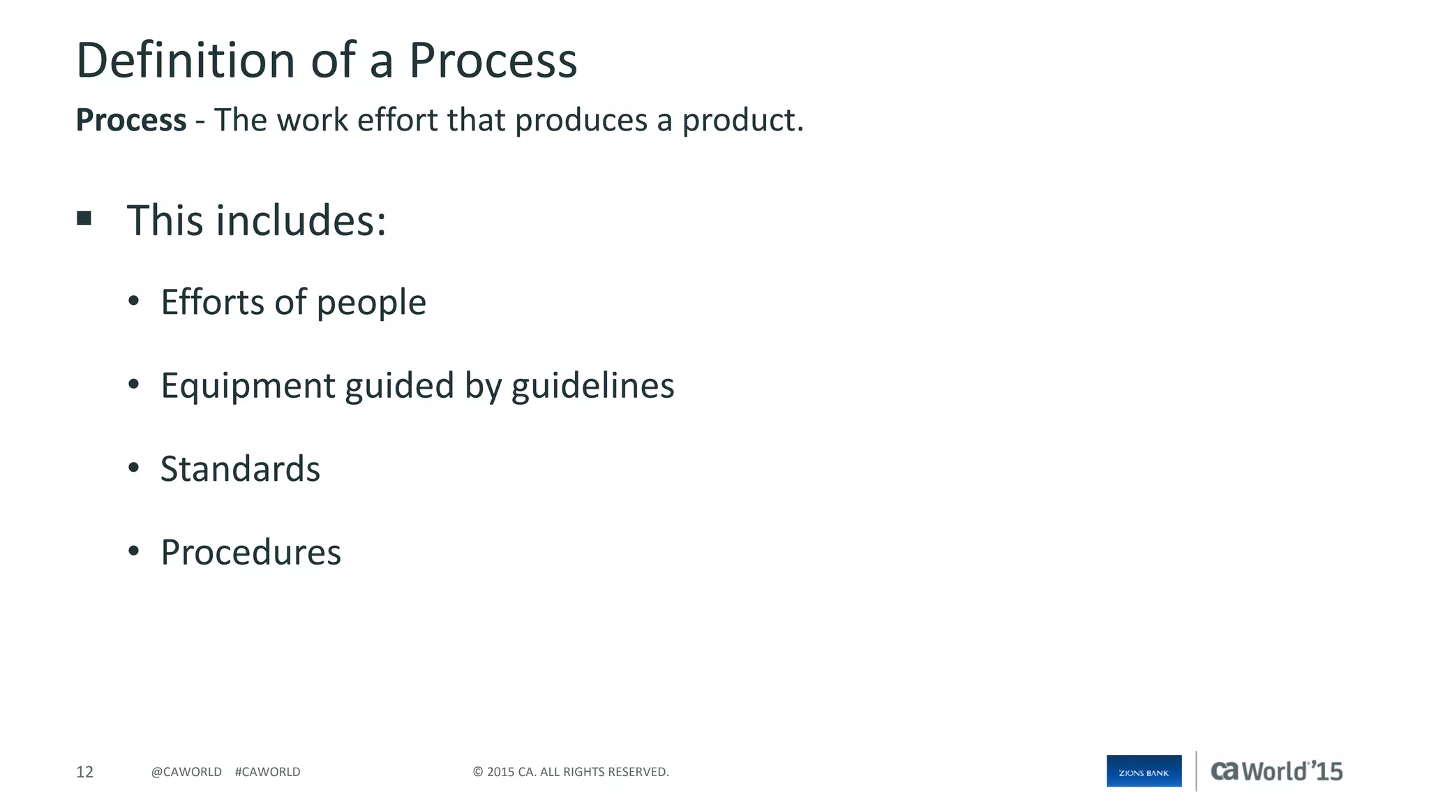 12 © 2015 CA. ALL RIGHTS RESERVED.@CAWORLD #CAWORLD
Definition of a Process
 This includes:
• Efforts of people
• Equipment guided by guidelines
• Standards
• Procedures
Process - The work effort that produces a product.
 