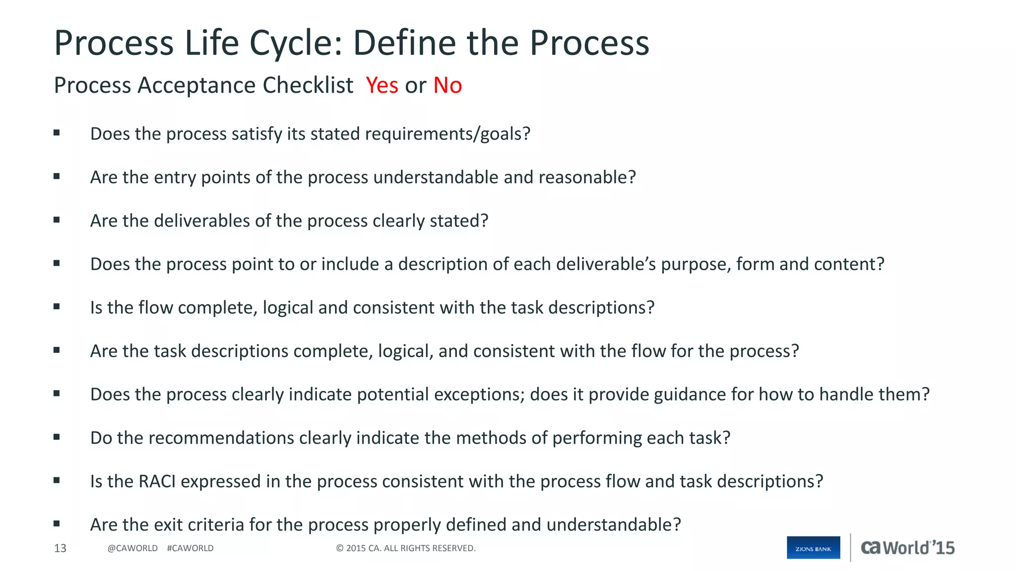13 © 2015 CA. ALL RIGHTS RESERVED.@CAWORLD #CAWORLD
Process Life Cycle: Define the Process
 Does the process satisfy its stated requirements/goals?
 Are the entry points of the process understandable and reasonable?
 Are the deliverables of the process clearly stated?
 Does the process point to or include a description of each deliverable’s purpose, form and content?
 Is the flow complete, logical and consistent with the task descriptions?
 Are the task descriptions complete, logical, and consistent with the flow for the process?
 Does the process clearly indicate potential exceptions; does it provide guidance for how to handle them?
 Do the recommendations clearly indicate the methods of performing each task?
 Is the RACI expressed in the process consistent with the process flow and task descriptions?
 Are the exit criteria for the process properly defined and understandable?
Process Acceptance Checklist Yes or No
 