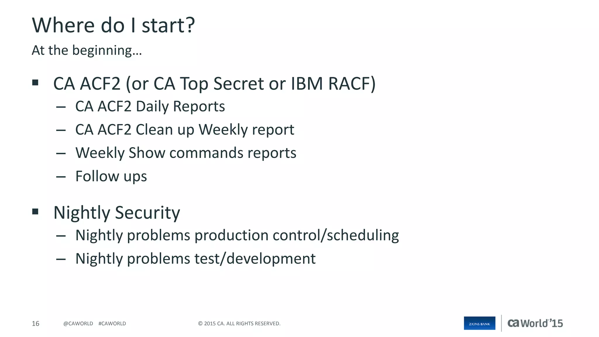 16 © 2015 CA. ALL RIGHTS RESERVED.@CAWORLD #CAWORLD
Where do I start?
 CA ACF2 (or CA Top Secret or IBM RACF)
– CA ACF2 Daily Reports
– CA ACF2 Clean up Weekly report
– Weekly Show commands reports
– Follow ups
 Nightly Security
– Nightly problems production control/scheduling
– Nightly problems test/development
At the beginning…
 