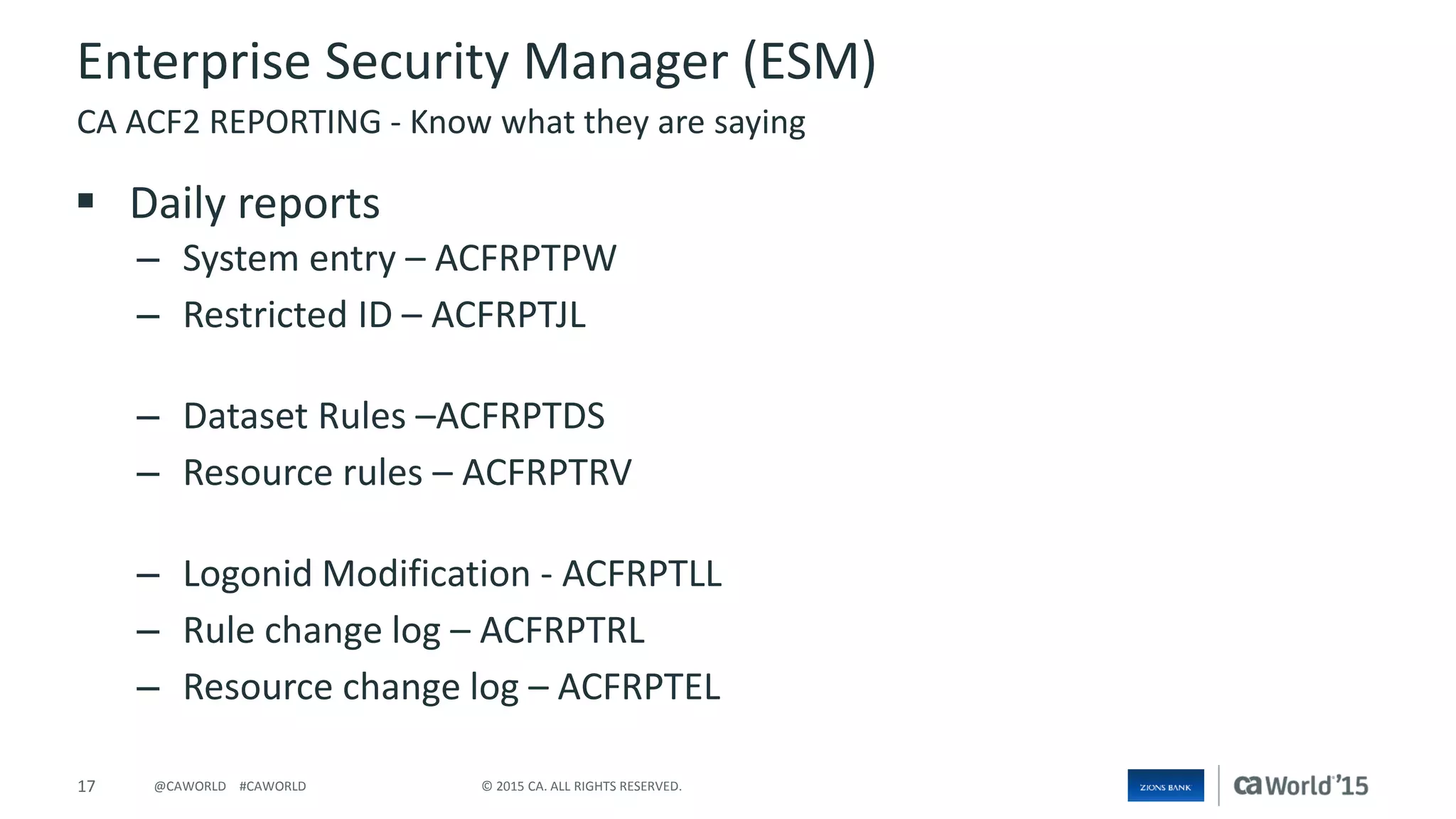 17 © 2015 CA. ALL RIGHTS RESERVED.@CAWORLD #CAWORLD
Enterprise Security Manager (ESM)
 Daily reports
– System entry – ACFRPTPW
– Restricted ID – ACFRPTJL
– Dataset Rules –ACFRPTDS
– Resource rules – ACFRPTRV
– Logonid Modification - ACFRPTLL
– Rule change log – ACFRPTRL
– Resource change log – ACFRPTEL
CA ACF2 REPORTING - Know what they are saying
 