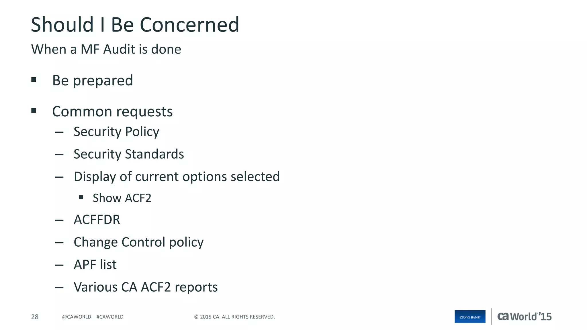 28 © 2015 CA. ALL RIGHTS RESERVED.@CAWORLD #CAWORLD
Should I Be Concerned
 Be prepared
 Common requests
– Security Policy
– Security Standards
– Display of current options selected
 Show ACF2
– ACFFDR
– Change Control policy
– APF list
– Various CA ACF2 reports
When a MF Audit is done
 