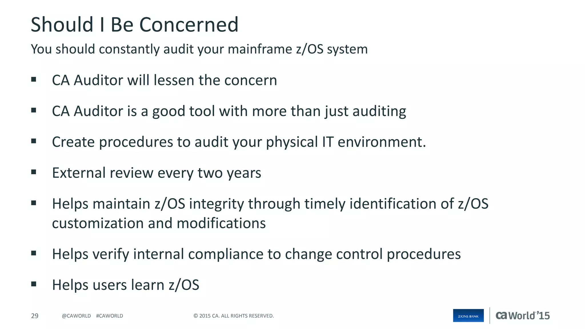 29 © 2015 CA. ALL RIGHTS RESERVED.@CAWORLD #CAWORLD
Should I Be Concerned
 CA Auditor will lessen the concern
 CA Auditor is a good tool with more than just auditing
 Create procedures to audit your physical IT environment.
 External review every two years
 Helps maintain z/OS integrity through timely identification of z/OS
customization and modifications
 Helps verify internal compliance to change control procedures
 Helps users learn z/OS
You should constantly audit your mainframe z/OS system
 