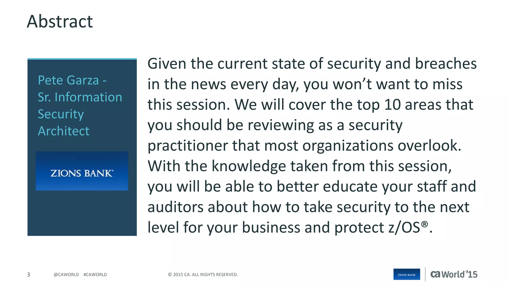 3 © 2015 CA. ALL RIGHTS RESERVED.@CAWORLD #CAWORLD
Abstract
Given the current state of security and breaches
in the news every day, you won’t want to miss
this session. We will cover the top 10 areas that
you should be reviewing as a security
practitioner that most organizations overlook.
With the knowledge taken from this session,
you will be able to better educate your staff and
auditors about how to take security to the next
level for your business and protect z/OS®.
Pete Garza -
Sr. Information
Security
Architect
 