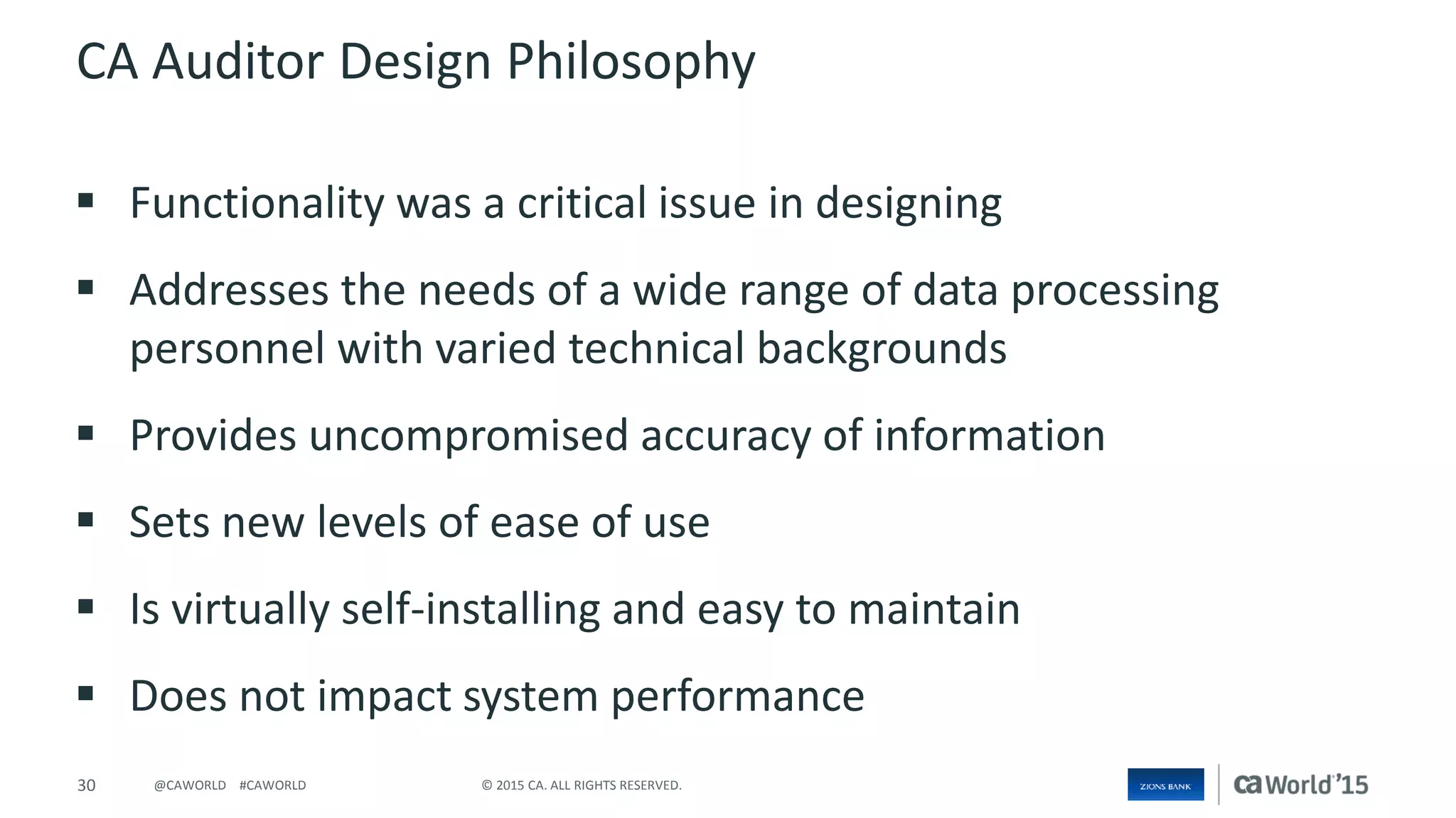 30 © 2015 CA. ALL RIGHTS RESERVED.@CAWORLD #CAWORLD
CA Auditor Design Philosophy
 Functionality was a critical issue in designing
 Addresses the needs of a wide range of data processing
personnel with varied technical backgrounds
 Provides uncompromised accuracy of information
 Sets new levels of ease of use
 Is virtually self-installing and easy to maintain
 Does not impact system performance
 
