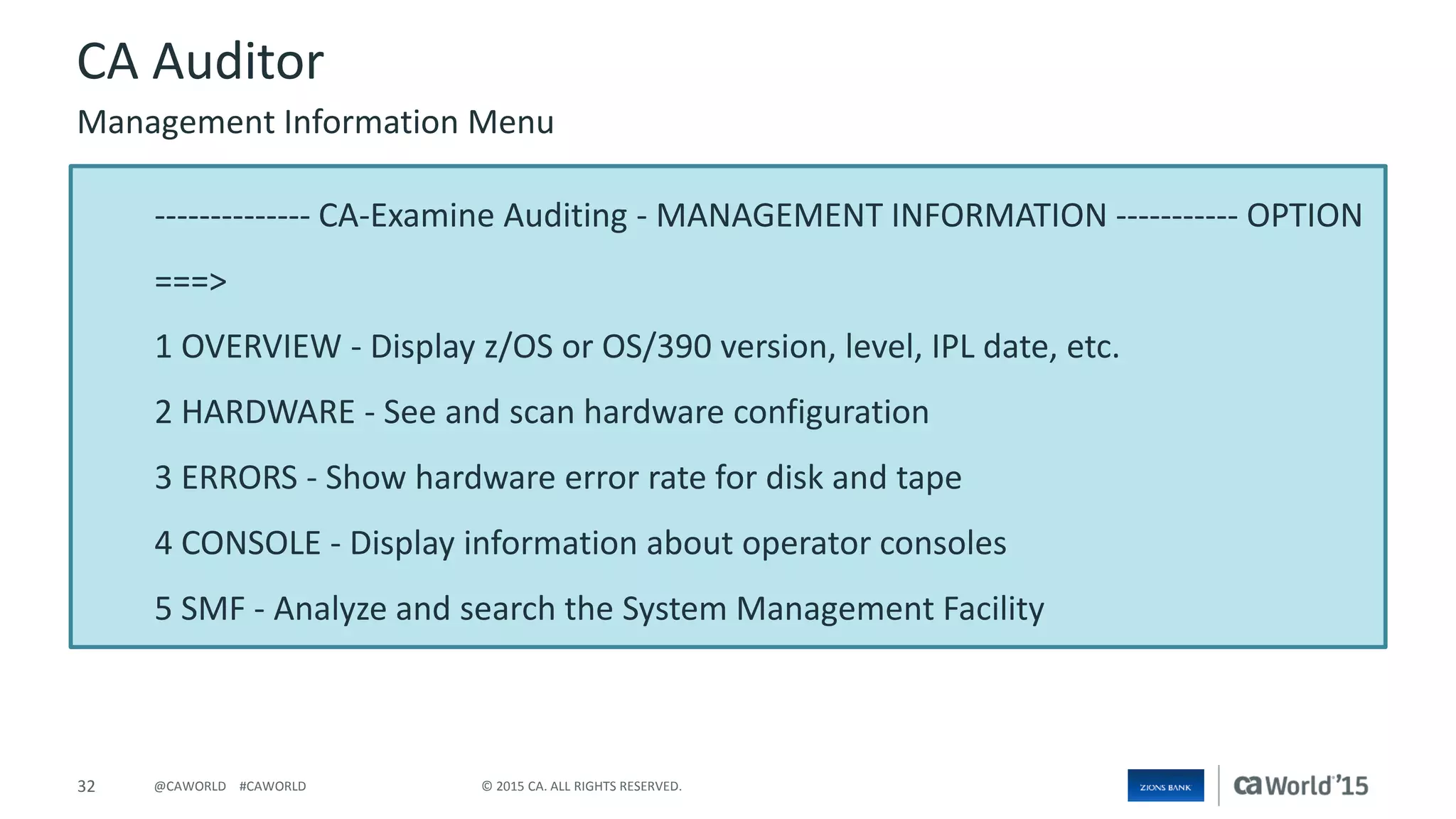 32 © 2015 CA. ALL RIGHTS RESERVED.@CAWORLD #CAWORLD
-------------- CA-Examine Auditing - MANAGEMENT INFORMATION ----------- OPTION
===>
1 OVERVIEW - Display z/OS or OS/390 version, level, IPL date, etc.
2 HARDWARE - See and scan hardware configuration
3 ERRORS - Show hardware error rate for disk and tape
4 CONSOLE - Display information about operator consoles
5 SMF - Analyze and search the System Management Facility
CA Auditor
Management Information Menu
 