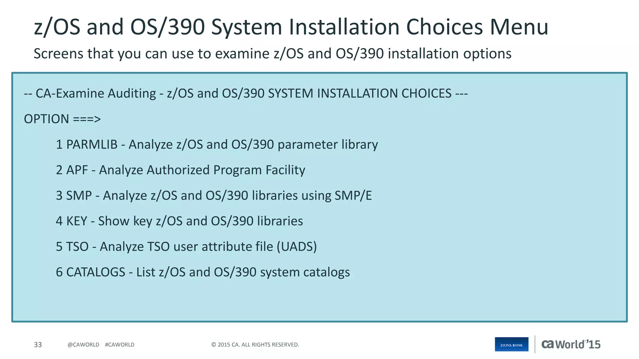 33 © 2015 CA. ALL RIGHTS RESERVED.@CAWORLD #CAWORLD
-- CA-Examine Auditing - z/OS and OS/390 SYSTEM INSTALLATION CHOICES ---
OPTION ===>
1 PARMLIB - Analyze z/OS and OS/390 parameter library
2 APF - Analyze Authorized Program Facility
3 SMP - Analyze z/OS and OS/390 libraries using SMP/E
4 KEY - Show key z/OS and OS/390 libraries
5 TSO - Analyze TSO user attribute file (UADS)
6 CATALOGS - List z/OS and OS/390 system catalogs
z/OS and OS/390 System Installation Choices Menu
Screens that you can use to examine z/OS and OS/390 installation options
 