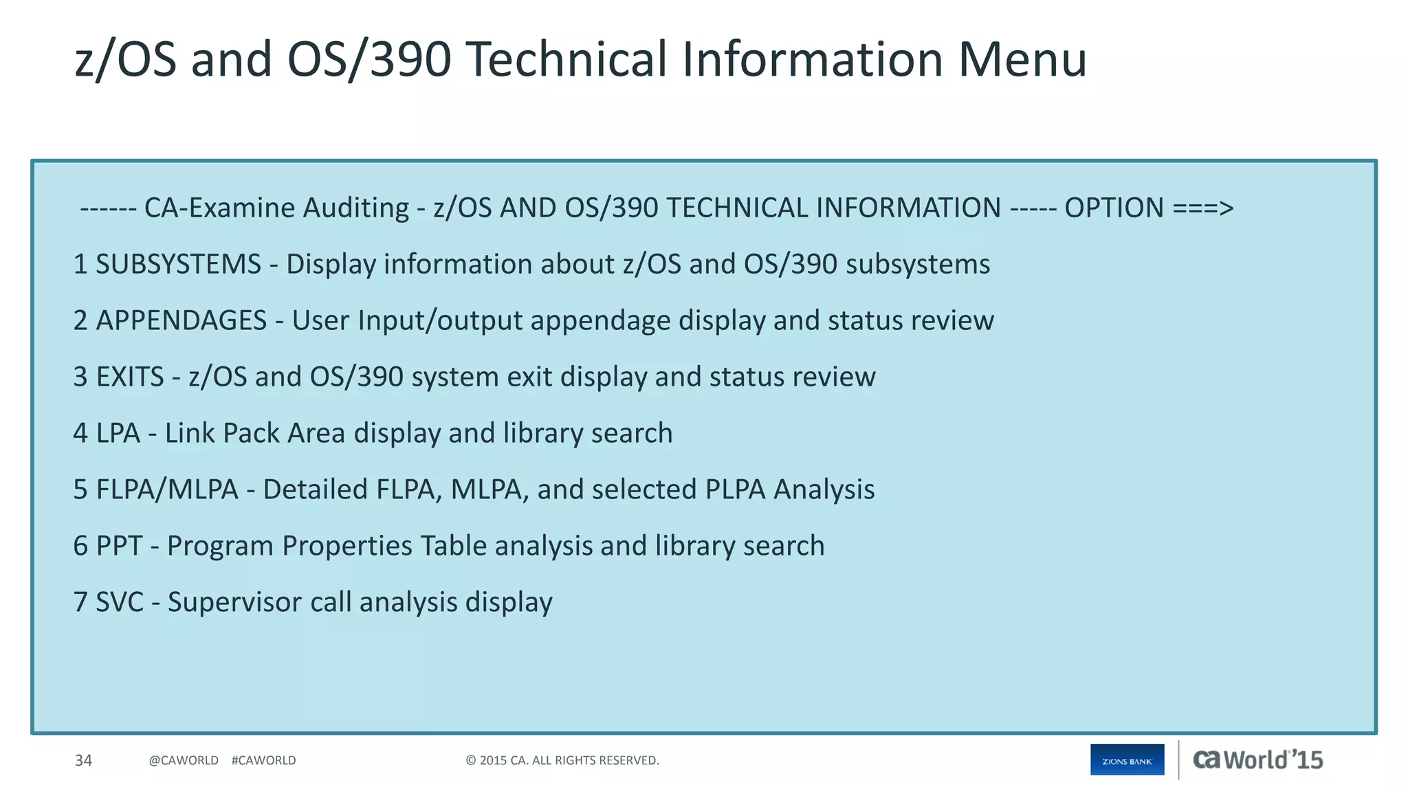 34 © 2015 CA. ALL RIGHTS RESERVED.@CAWORLD #CAWORLD
------ CA-Examine Auditing - z/OS AND OS/390 TECHNICAL INFORMATION ----- OPTION ===>
1 SUBSYSTEMS - Display information about z/OS and OS/390 subsystems
2 APPENDAGES - User Input/output appendage display and status review
3 EXITS - z/OS and OS/390 system exit display and status review
4 LPA - Link Pack Area display and library search
5 FLPA/MLPA - Detailed FLPA, MLPA, and selected PLPA Analysis
6 PPT - Program Properties Table analysis and library search
7 SVC - Supervisor call analysis display
z/OS and OS/390 Technical Information Menu
 