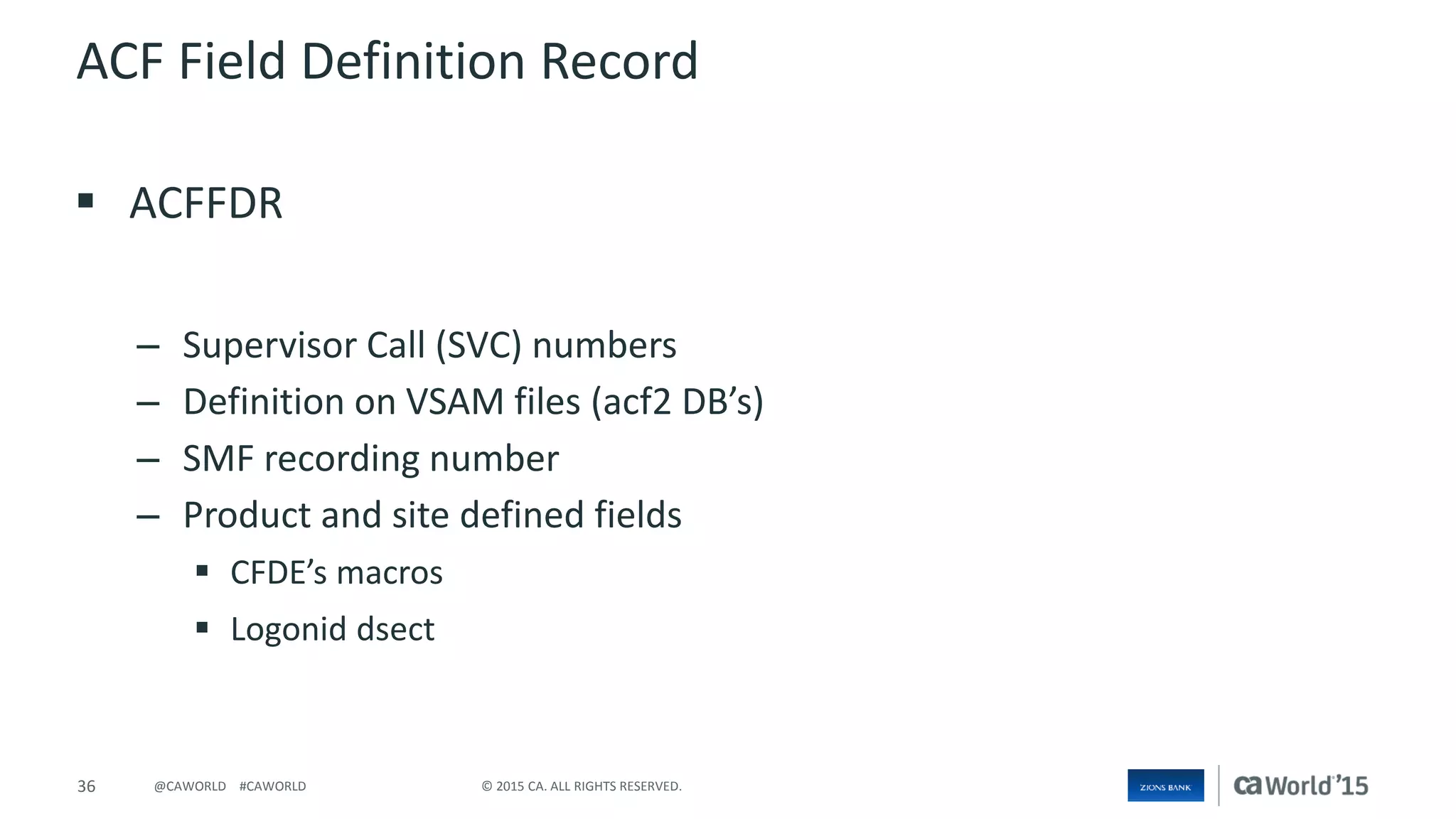36 © 2015 CA. ALL RIGHTS RESERVED.@CAWORLD #CAWORLD
ACF Field Definition Record
 ACFFDR
– Supervisor Call (SVC) numbers
– Definition on VSAM files (acf2 DB’s)
– SMF recording number
– Product and site defined fields
 CFDE’s macros
 Logonid dsect
 