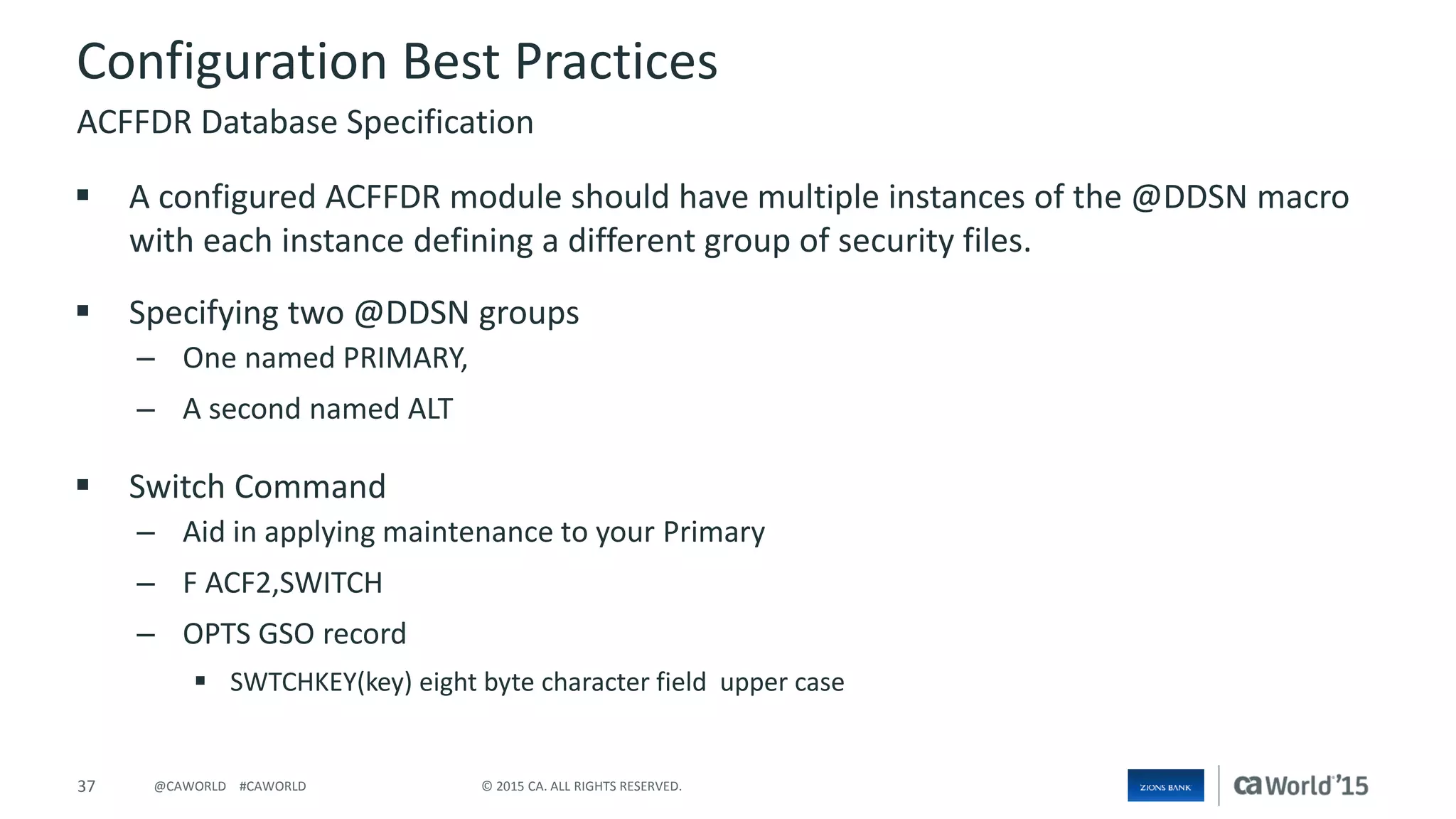 37 © 2015 CA. ALL RIGHTS RESERVED.@CAWORLD #CAWORLD
Configuration Best Practices
 A configured ACFFDR module should have multiple instances of the @DDSN macro
with each instance defining a different group of security files.
 Specifying two @DDSN groups
– One named PRIMARY,
– A second named ALT
 Switch Command
– Aid in applying maintenance to your Primary
– F ACF2,SWITCH
– OPTS GSO record
 SWTCHKEY(key) eight byte character field upper case
ACFFDR Database Specification
 