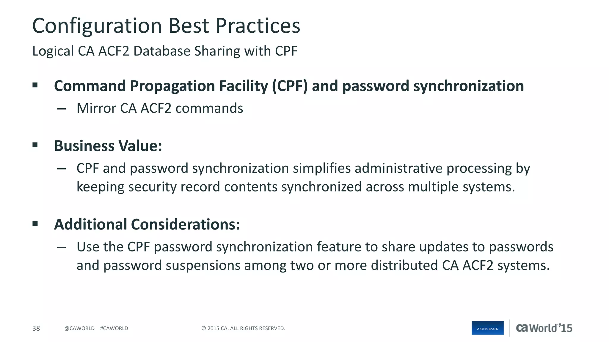 38 © 2015 CA. ALL RIGHTS RESERVED.@CAWORLD #CAWORLD
Configuration Best Practices
 Command Propagation Facility (CPF) and password synchronization
– Mirror CA ACF2 commands
 Business Value:
– CPF and password synchronization simplifies administrative processing by
keeping security record contents synchronized across multiple systems.
 Additional Considerations:
– Use the CPF password synchronization feature to share updates to passwords
and password suspensions among two or more distributed CA ACF2 systems.
Logical CA ACF2 Database Sharing with CPF
 
