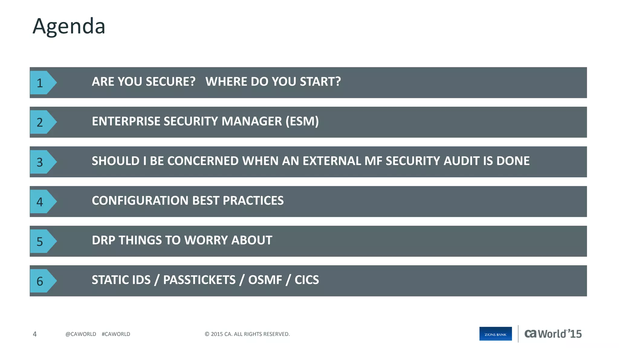 4 © 2015 CA. ALL RIGHTS RESERVED.@CAWORLD #CAWORLD
Agenda
ARE YOU SECURE? WHERE DO YOU START?
ENTERPRISE SECURITY MANAGER (ESM)
STATIC IDS / PASSTICKETS / OSMF / CICS
SHOULD I BE CONCERNED WHEN AN EXTERNAL MF SECURITY AUDIT IS DONE
CONFIGURATION BEST PRACTICES
DRP THINGS TO WORRY ABOUT
1
2
3
4
5
6
 
