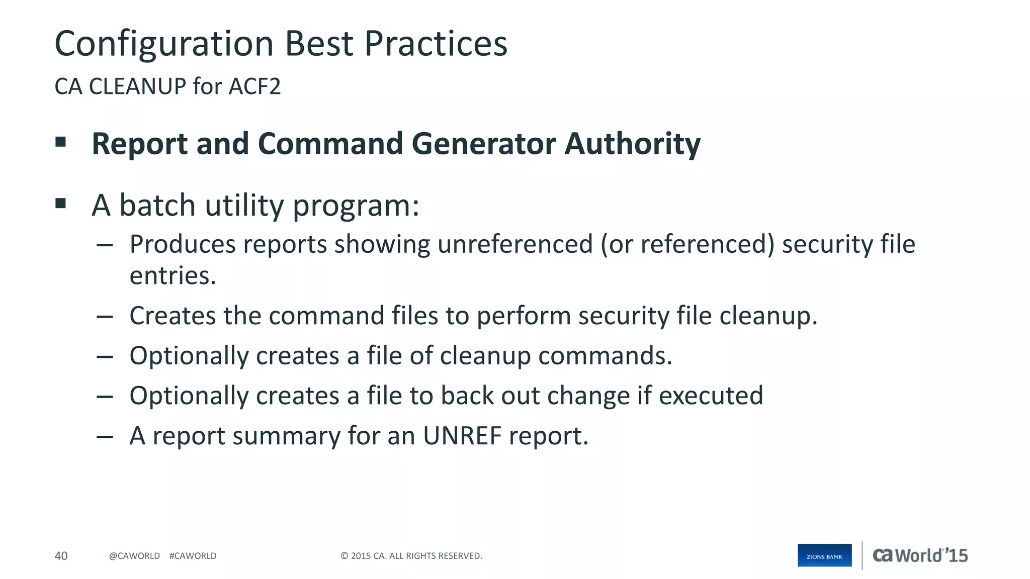 40 © 2015 CA. ALL RIGHTS RESERVED.@CAWORLD #CAWORLD
Configuration Best Practices
 Report and Command Generator Authority
 A batch utility program:
– Produces reports showing unreferenced (or referenced) security file
entries.
– Creates the command files to perform security file cleanup.
– Optionally creates a file of cleanup commands.
– Optionally creates a file to back out change if executed
– A report summary for an UNREF report.
CA CLEANUP for ACF2
 