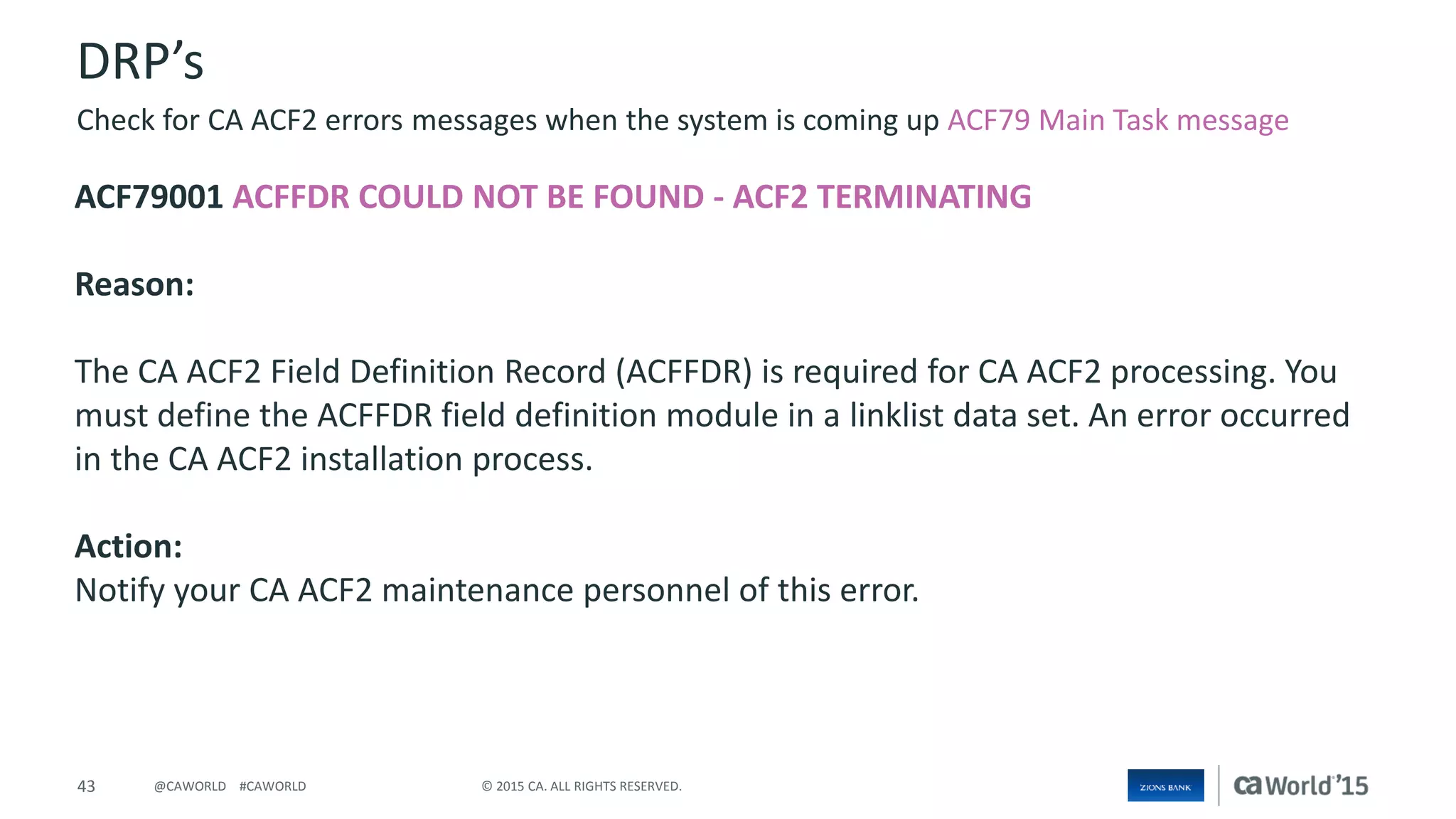 43 © 2015 CA. ALL RIGHTS RESERVED.@CAWORLD #CAWORLD
DRP’s
ACF79001 ACFFDR COULD NOT BE FOUND - ACF2 TERMINATING
Reason:
The CA ACF2 Field Definition Record (ACFFDR) is required for CA ACF2 processing. You
must define the ACFFDR field definition module in a linklist data set. An error occurred
in the CA ACF2 installation process.
Action:
Notify your CA ACF2 maintenance personnel of this error.
Check for CA ACF2 errors messages when the system is coming up ACF79 Main Task message
 