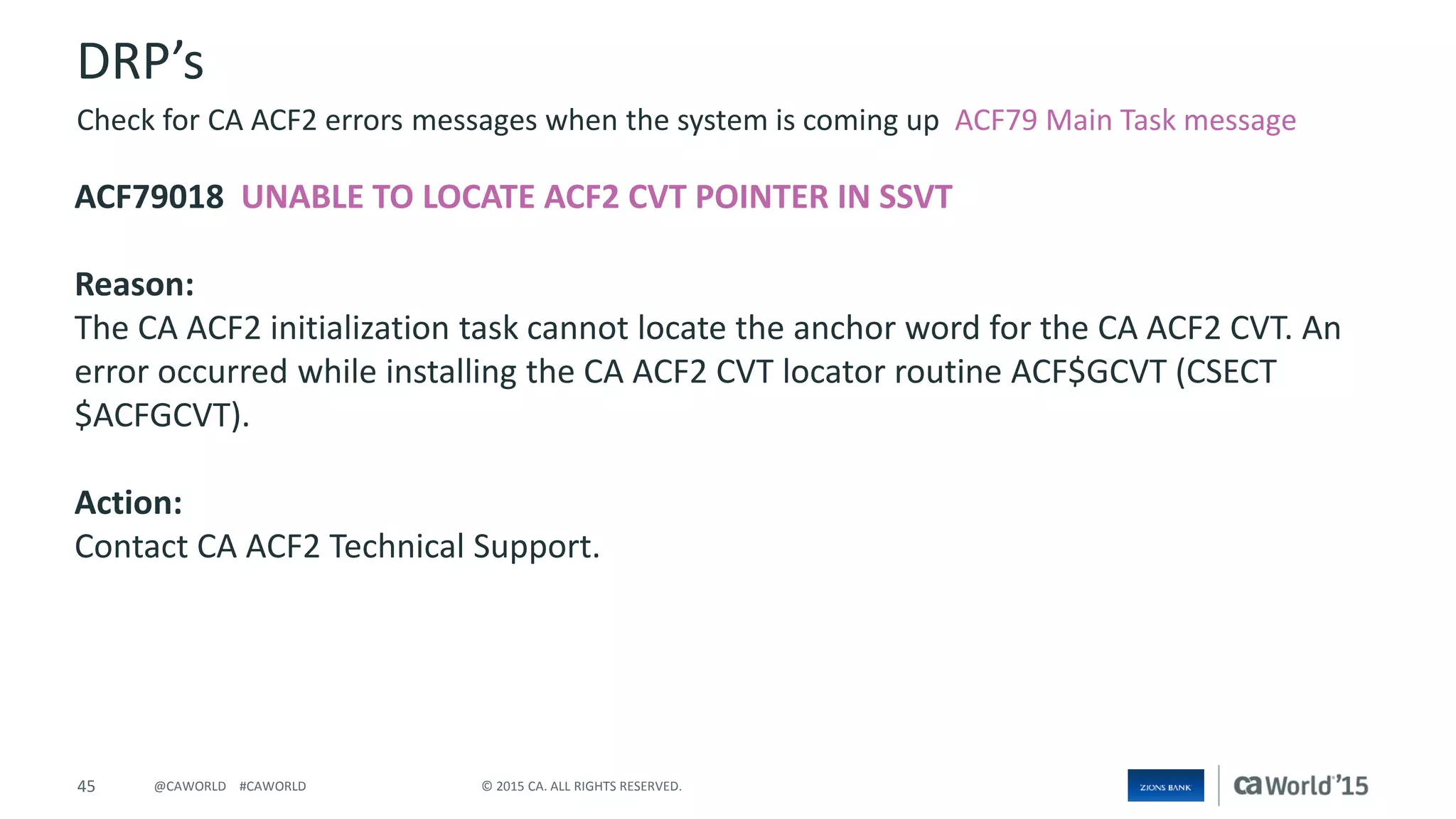 45 © 2015 CA. ALL RIGHTS RESERVED.@CAWORLD #CAWORLD
DRP’s
ACF79018 UNABLE TO LOCATE ACF2 CVT POINTER IN SSVT
Reason:
The CA ACF2 initialization task cannot locate the anchor word for the CA ACF2 CVT. An
error occurred while installing the CA ACF2 CVT locator routine ACF$GCVT (CSECT
$ACFGCVT).
Action:
Contact CA ACF2 Technical Support.
Check for CA ACF2 errors messages when the system is coming up ACF79 Main Task message
 