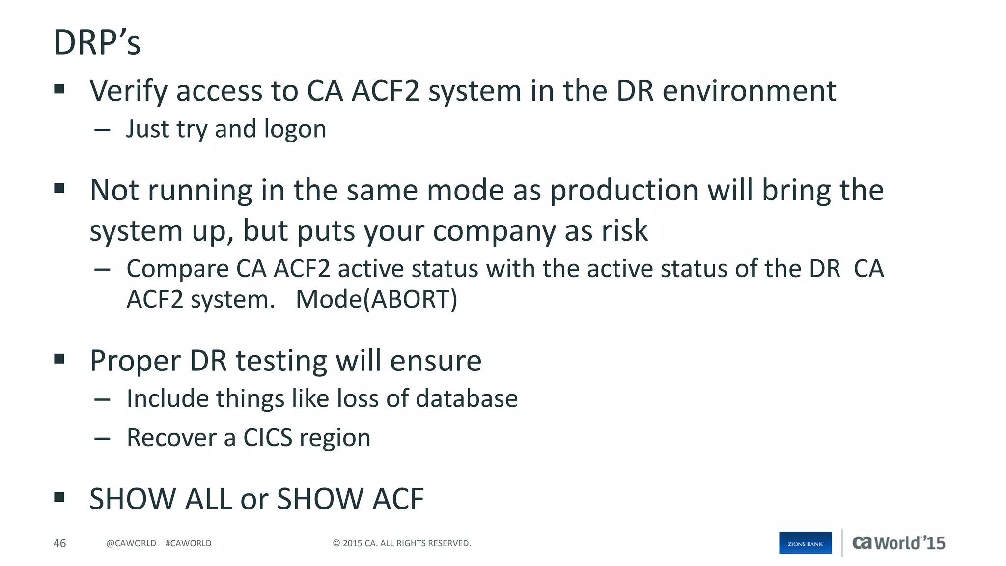 46 © 2015 CA. ALL RIGHTS RESERVED.@CAWORLD #CAWORLD
DRP’s
 Verify access to CA ACF2 system in the DR environment
– Just try and logon
 Not running in the same mode as production will bring the
system up, but puts your company as risk
– Compare CA ACF2 active status with the active status of the DR CA
ACF2 system. Mode(ABORT)
 Proper DR testing will ensure
– Include things like loss of database
– Recover a CICS region
 SHOW ALL or SHOW ACF
 