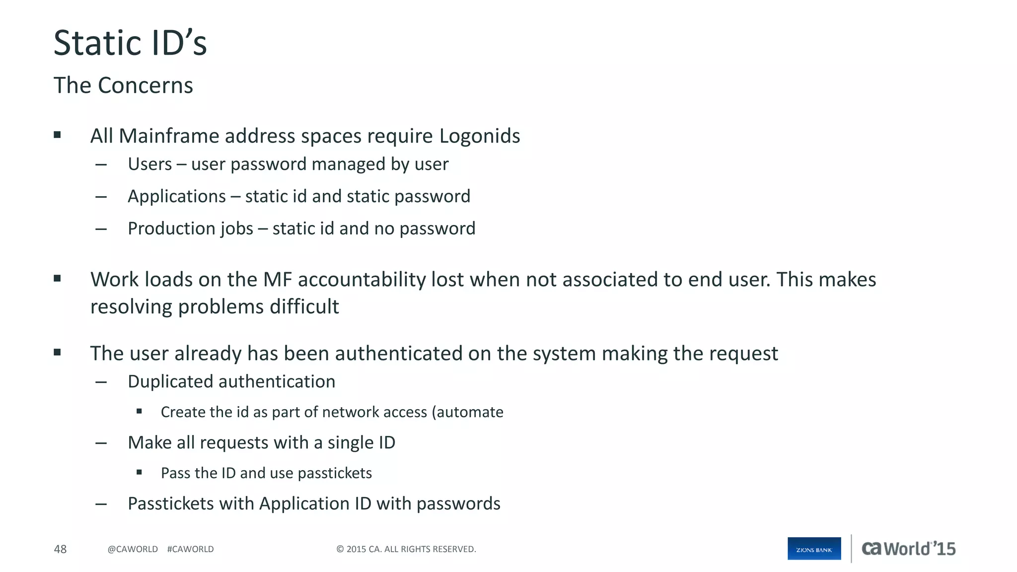 48 © 2015 CA. ALL RIGHTS RESERVED.@CAWORLD #CAWORLD
Static ID’s
 All Mainframe address spaces require Logonids
– Users – user password managed by user
– Applications – static id and static password
– Production jobs – static id and no password
 Work loads on the MF accountability lost when not associated to end user. This makes
resolving problems difficult
 The user already has been authenticated on the system making the request
– Duplicated authentication
 Create the id as part of network access (automate
– Make all requests with a single ID
 Pass the ID and use passtickets
– Passtickets with Application ID with passwords
The Concerns
 