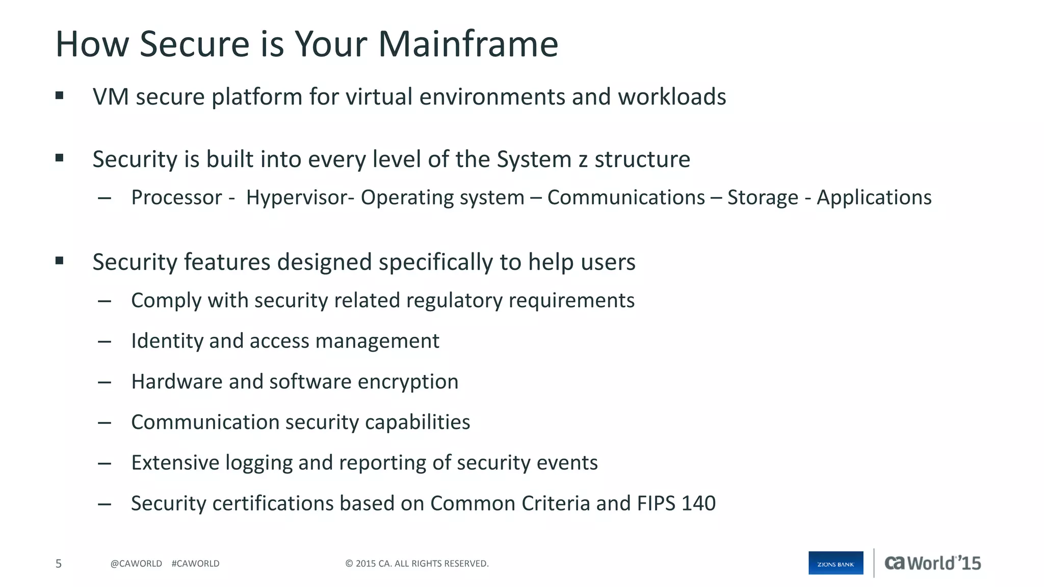 5 © 2015 CA. ALL RIGHTS RESERVED.@CAWORLD #CAWORLD
How Secure is Your Mainframe
 VM secure platform for virtual environments and workloads
 Security is built into every level of the System z structure
– Processor - Hypervisor- Operating system – Communications – Storage - Applications
 Security features designed specifically to help users
– Comply with security related regulatory requirements
– Identity and access management
– Hardware and software encryption
– Communication security capabilities
– Extensive logging and reporting of security events
– Security certifications based on Common Criteria and FIPS 140
 