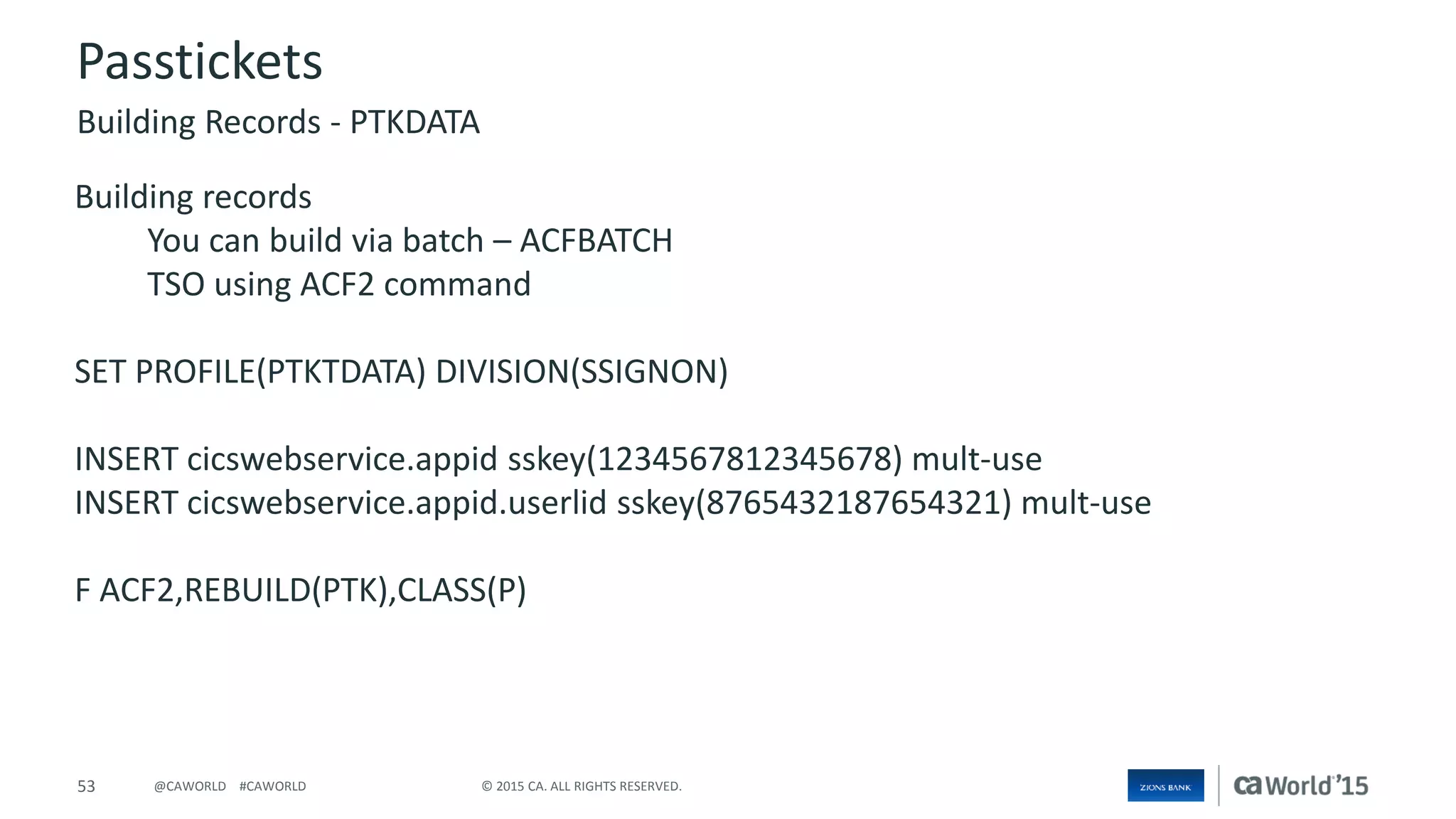 53 © 2015 CA. ALL RIGHTS RESERVED.@CAWORLD #CAWORLD
Passtickets
Building records
You can build via batch – ACFBATCH
TSO using ACF2 command
SET PROFILE(PTKTDATA) DIVISION(SSIGNON)
INSERT cicswebservice.appid sskey(1234567812345678) mult-use
INSERT cicswebservice.appid.userlid sskey(8765432187654321) mult-use
F ACF2,REBUILD(PTK),CLASS(P)
Building Records - PTKDATA
 