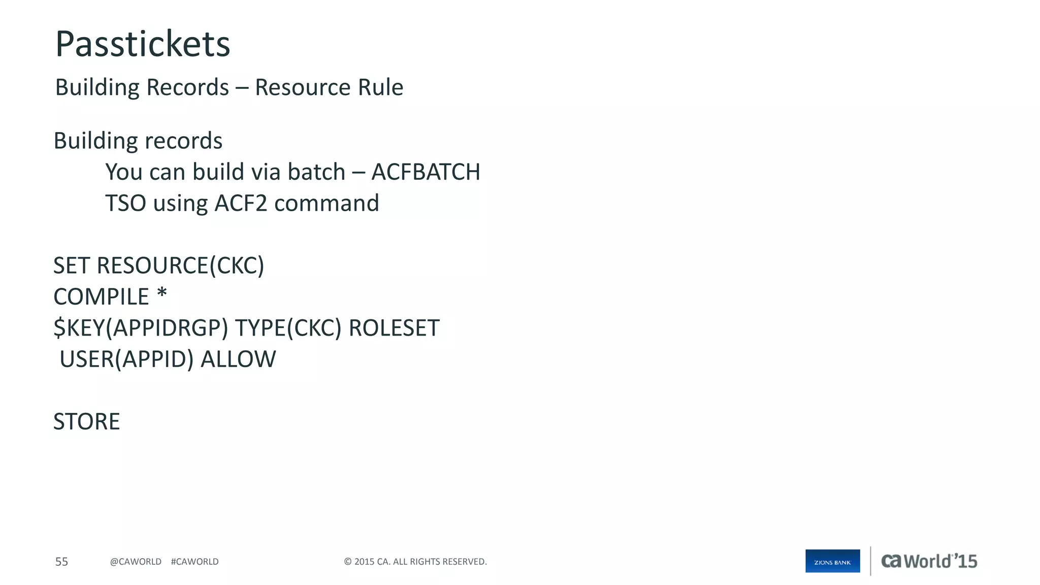 55 © 2015 CA. ALL RIGHTS RESERVED.@CAWORLD #CAWORLD
Passtickets
Building records
You can build via batch – ACFBATCH
TSO using ACF2 command
SET RESOURCE(CKC)
COMPILE *
$KEY(APPIDRGP) TYPE(CKC) ROLESET
USER(APPID) ALLOW
STORE
Building Records – Resource Rule
 