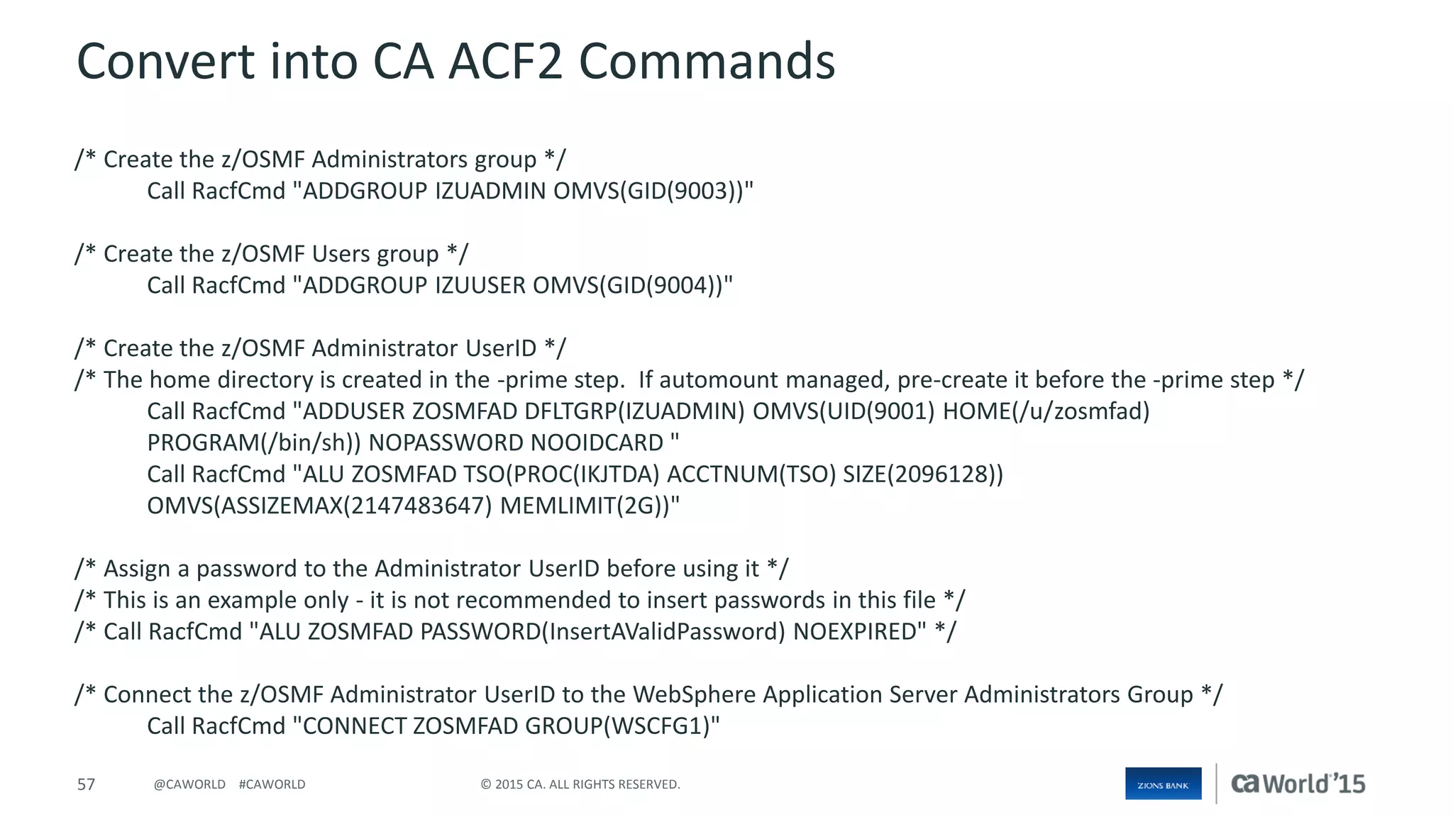 57 © 2015 CA. ALL RIGHTS RESERVED.@CAWORLD #CAWORLD
Convert into CA ACF2 Commands
/* Create the z/OSMF Administrators group */
Call RacfCmd "ADDGROUP IZUADMIN OMVS(GID(9003))"
/* Create the z/OSMF Users group */
Call RacfCmd "ADDGROUP IZUUSER OMVS(GID(9004))"
/* Create the z/OSMF Administrator UserID */
/* The home directory is created in the -prime step. If automount managed, pre-create it before the -prime step */
Call RacfCmd "ADDUSER ZOSMFAD DFLTGRP(IZUADMIN) OMVS(UID(9001) HOME(/u/zosmfad)
PROGRAM(/bin/sh)) NOPASSWORD NOOIDCARD "
Call RacfCmd "ALU ZOSMFAD TSO(PROC(IKJTDA) ACCTNUM(TSO) SIZE(2096128))
OMVS(ASSIZEMAX(2147483647) MEMLIMIT(2G))"
/* Assign a password to the Administrator UserID before using it */
/* This is an example only - it is not recommended to insert passwords in this file */
/* Call RacfCmd "ALU ZOSMFAD PASSWORD(InsertAValidPassword) NOEXPIRED" */
/* Connect the z/OSMF Administrator UserID to the WebSphere Application Server Administrators Group */
Call RacfCmd "CONNECT ZOSMFAD GROUP(WSCFG1)"
 
