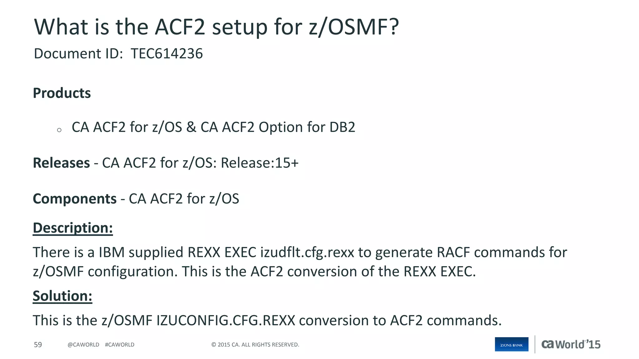 59 © 2015 CA. ALL RIGHTS RESERVED.@CAWORLD #CAWORLD
What is the ACF2 setup for z/OSMF?
Products
o CA ACF2 for z/OS & CA ACF2 Option for DB2
Releases - CA ACF2 for z/OS: Release:15+
Components - CA ACF2 for z/OS
Description:
There is a IBM supplied REXX EXEC izudflt.cfg.rexx to generate RACF commands for
z/OSMF configuration. This is the ACF2 conversion of the REXX EXEC.
Solution:
This is the z/OSMF IZUCONFIG.CFG.REXX conversion to ACF2 commands.
Document ID: TEC614236
 