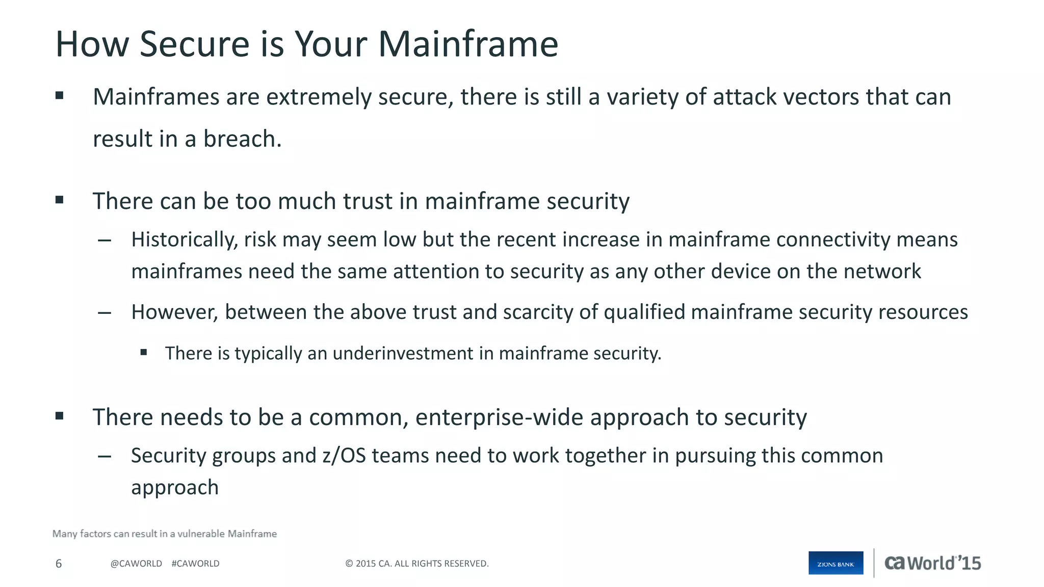 6 © 2015 CA. ALL RIGHTS RESERVED.@CAWORLD #CAWORLD
How Secure is Your Mainframe
 Mainframes are extremely secure, there is still a variety of attack vectors that can
result in a breach.
 There can be too much trust in mainframe security
– Historically, risk may seem low but the recent increase in mainframe connectivity means
mainframes need the same attention to security as any other device on the network
– However, between the above trust and scarcity of qualified mainframe security resources
 There is typically an underinvestment in mainframe security.
 There needs to be a common, enterprise-wide approach to security
– Security groups and z/OS teams need to work together in pursuing this common
approach
 