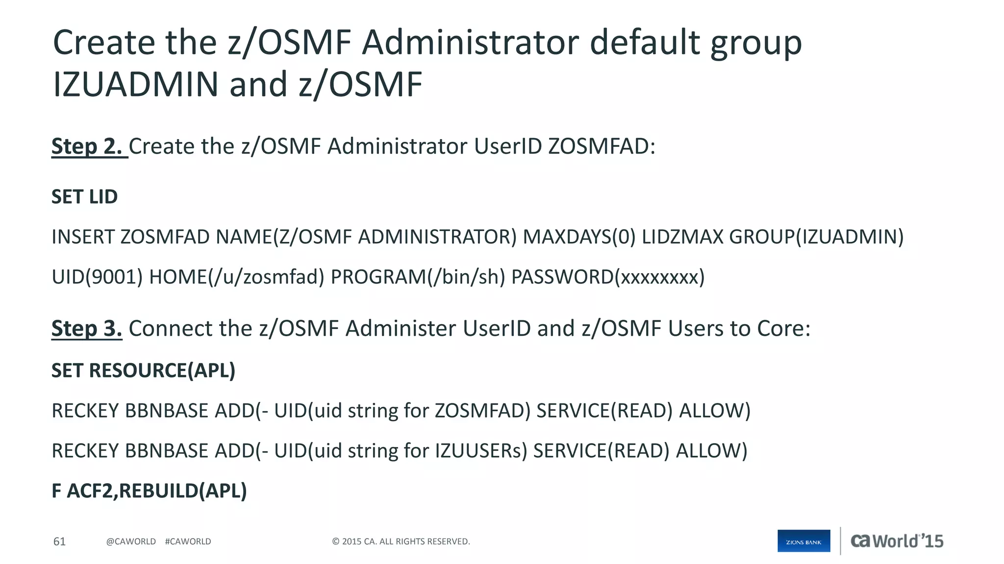 61 © 2015 CA. ALL RIGHTS RESERVED.@CAWORLD #CAWORLD
Create the z/OSMF Administrator default group
IZUADMIN and z/OSMF
Step 2. Create the z/OSMF Administrator UserID ZOSMFAD:
SET LID
INSERT ZOSMFAD NAME(Z/OSMF ADMINISTRATOR) MAXDAYS(0) LIDZMAX GROUP(IZUADMIN)
UID(9001) HOME(/u/zosmfad) PROGRAM(/bin/sh) PASSWORD(xxxxxxxx)
Step 3. Connect the z/OSMF Administer UserID and z/OSMF Users to Core:
SET RESOURCE(APL)
RECKEY BBNBASE ADD(- UID(uid string for ZOSMFAD) SERVICE(READ) ALLOW)
RECKEY BBNBASE ADD(- UID(uid string for IZUUSERs) SERVICE(READ) ALLOW)
F ACF2,REBUILD(APL)
 