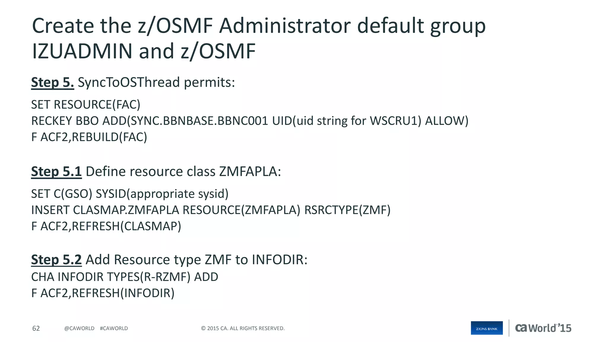 62 © 2015 CA. ALL RIGHTS RESERVED.@CAWORLD #CAWORLD
Create the z/OSMF Administrator default group
IZUADMIN and z/OSMF
Step 5. SyncToOSThread permits:
SET RESOURCE(FAC)
RECKEY BBO ADD(SYNC.BBNBASE.BBNC001 UID(uid string for WSCRU1) ALLOW)
F ACF2,REBUILD(FAC)
Step 5.1 Define resource class ZMFAPLA:
SET C(GSO) SYSID(appropriate sysid)
INSERT CLASMAP.ZMFAPLA RESOURCE(ZMFAPLA) RSRCTYPE(ZMF)
F ACF2,REFRESH(CLASMAP)
Step 5.2 Add Resource type ZMF to INFODIR:
CHA INFODIR TYPES(R-RZMF) ADD
F ACF2,REFRESH(INFODIR)
 