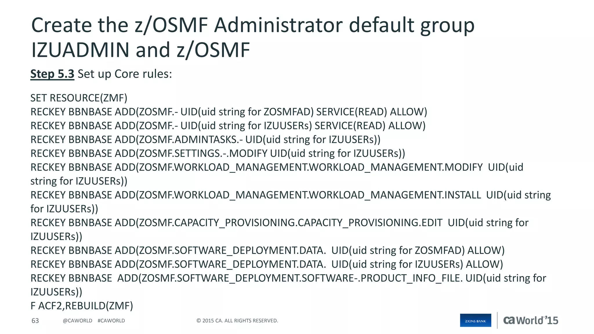 63 © 2015 CA. ALL RIGHTS RESERVED.@CAWORLD #CAWORLD
Create the z/OSMF Administrator default group
IZUADMIN and z/OSMF
Step 5.3 Set up Core rules:
SET RESOURCE(ZMF)
RECKEY BBNBASE ADD(ZOSMF.- UID(uid string for ZOSMFAD) SERVICE(READ) ALLOW)
RECKEY BBNBASE ADD(ZOSMF.- UID(uid string for IZUUSERs) SERVICE(READ) ALLOW)
RECKEY BBNBASE ADD(ZOSMF.ADMINTASKS.- UID(uid string for IZUUSERs))
RECKEY BBNBASE ADD(ZOSMF.SETTINGS.-.MODIFY UID(uid string for IZUUSERs))
RECKEY BBNBASE ADD(ZOSMF.WORKLOAD_MANAGEMENT.WORKLOAD_MANAGEMENT.MODIFY UID(uid
string for IZUUSERs))
RECKEY BBNBASE ADD(ZOSMF.WORKLOAD_MANAGEMENT.WORKLOAD_MANAGEMENT.INSTALL UID(uid string
for IZUUSERs))
RECKEY BBNBASE ADD(ZOSMF.CAPACITY_PROVISIONING.CAPACITY_PROVISIONING.EDIT UID(uid string for
IZUUSERs))
RECKEY BBNBASE ADD(ZOSMF.SOFTWARE_DEPLOYMENT.DATA. UID(uid string for ZOSMFAD) ALLOW)
RECKEY BBNBASE ADD(ZOSMF.SOFTWARE_DEPLOYMENT.DATA. UID(uid string for IZUUSERs) ALLOW)
RECKEY BBNBASE ADD(ZOSMF.SOFTWARE_DEPLOYMENT.SOFTWARE-.PRODUCT_INFO_FILE. UID(uid string for
IZUUSERs))
F ACF2,REBUILD(ZMF)
 