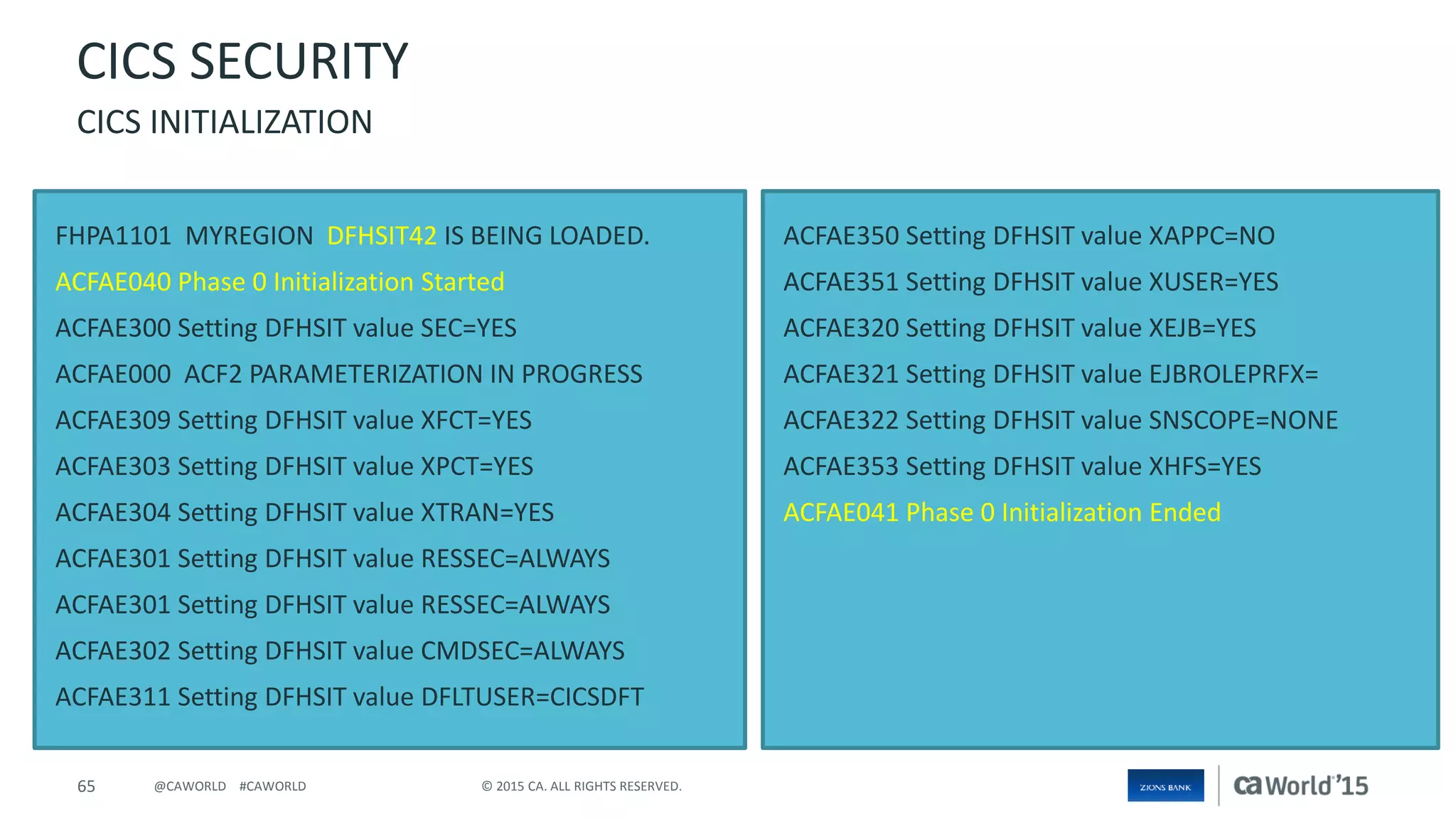 65 © 2015 CA. ALL RIGHTS RESERVED.@CAWORLD #CAWORLD
FHPA1101 MYREGION DFHSIT42 IS BEING LOADED.
ACFAE040 Phase 0 Initialization Started
ACFAE300 Setting DFHSIT value SEC=YES
ACFAE000 ACF2 PARAMETERIZATION IN PROGRESS
ACFAE309 Setting DFHSIT value XFCT=YES
ACFAE303 Setting DFHSIT value XPCT=YES
ACFAE304 Setting DFHSIT value XTRAN=YES
ACFAE301 Setting DFHSIT value RESSEC=ALWAYS
ACFAE301 Setting DFHSIT value RESSEC=ALWAYS
ACFAE302 Setting DFHSIT value CMDSEC=ALWAYS
ACFAE311 Setting DFHSIT value DFLTUSER=CICSDFT
ACFAE350 Setting DFHSIT value XAPPC=NO
ACFAE351 Setting DFHSIT value XUSER=YES
ACFAE320 Setting DFHSIT value XEJB=YES
ACFAE321 Setting DFHSIT value EJBROLEPRFX=
ACFAE322 Setting DFHSIT value SNSCOPE=NONE
ACFAE353 Setting DFHSIT value XHFS=YES
ACFAE041 Phase 0 Initialization Ended
CICS SECURITY
CICS INITIALIZATION
 