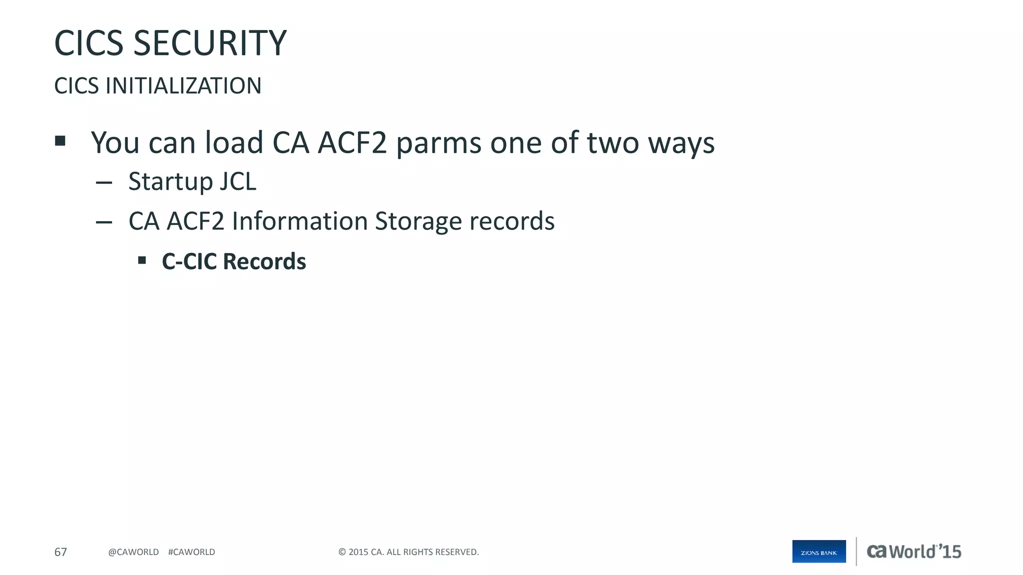 67 © 2015 CA. ALL RIGHTS RESERVED.@CAWORLD #CAWORLD
CICS SECURITY
 You can load CA ACF2 parms one of two ways
– Startup JCL
– CA ACF2 Information Storage records
 C-CIC Records
CICS INITIALIZATION
 