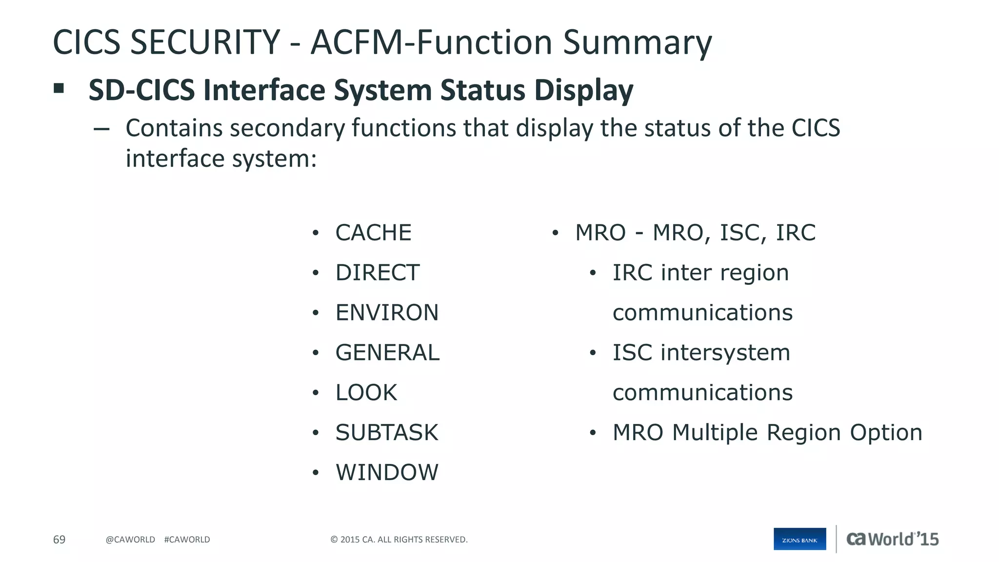 69 © 2015 CA. ALL RIGHTS RESERVED.@CAWORLD #CAWORLD
CICS SECURITY - ACFM-Function Summary
 SD-CICS Interface System Status Display
– Contains secondary functions that display the status of the CICS
interface system:
• CACHE
• DIRECT
• ENVIRON
• GENERAL
• LOOK
• SUBTASK
• WINDOW
• MRO - MRO, ISC, IRC
• IRC inter region
communications
• ISC intersystem
communications
• MRO Multiple Region Option
 