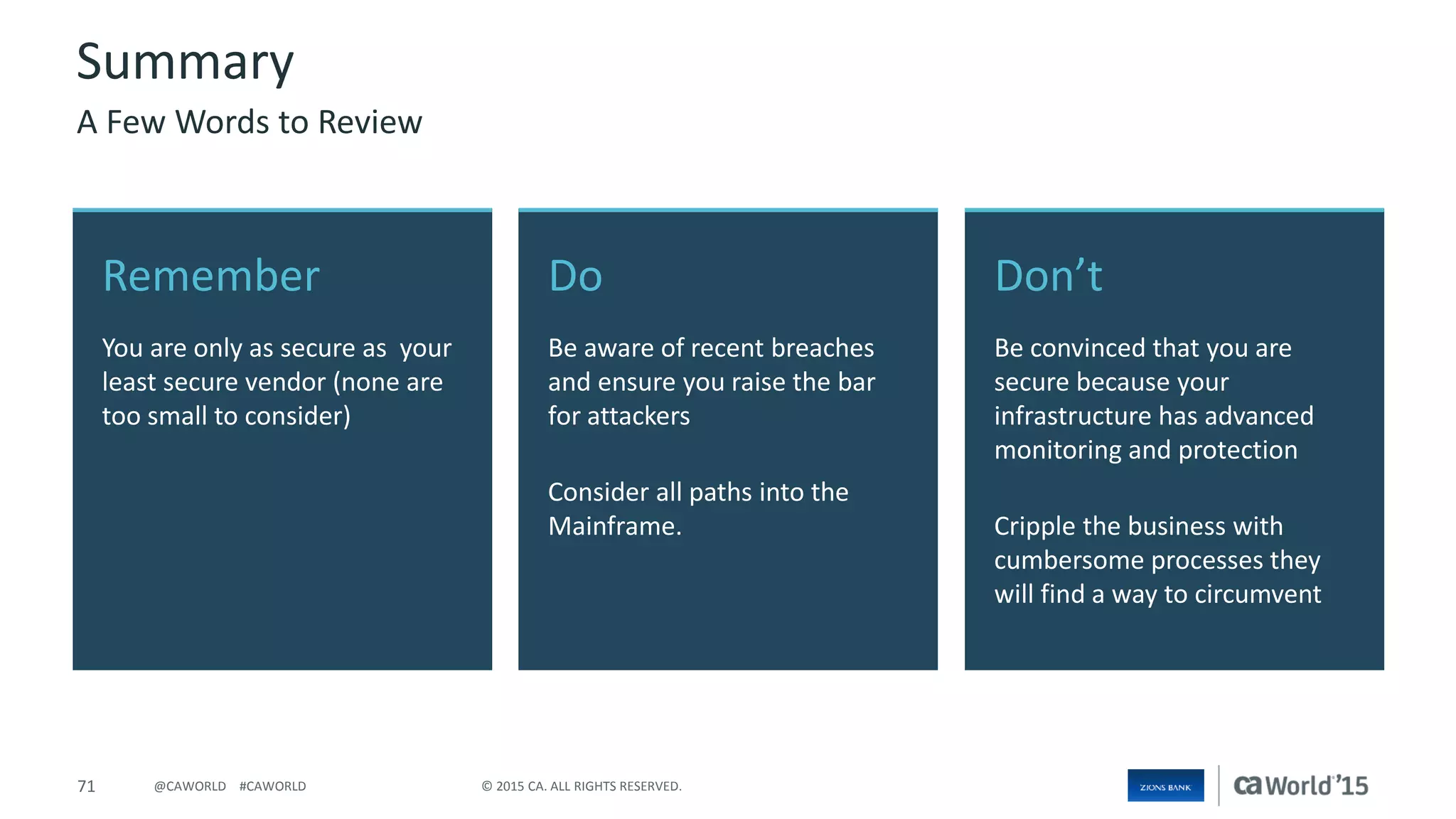 71 © 2015 CA. ALL RIGHTS RESERVED.@CAWORLD #CAWORLD
Don’t
Be convinced that you are
secure because your
infrastructure has advanced
monitoring and protection
Cripple the business with
cumbersome processes they
will find a way to circumvent
Remember
You are only as secure as your
least secure vendor (none are
too small to consider)
Do
Be aware of recent breaches
and ensure you raise the bar
for attackers
Consider all paths into the
Mainframe.
Summary
A Few Words to Review
 