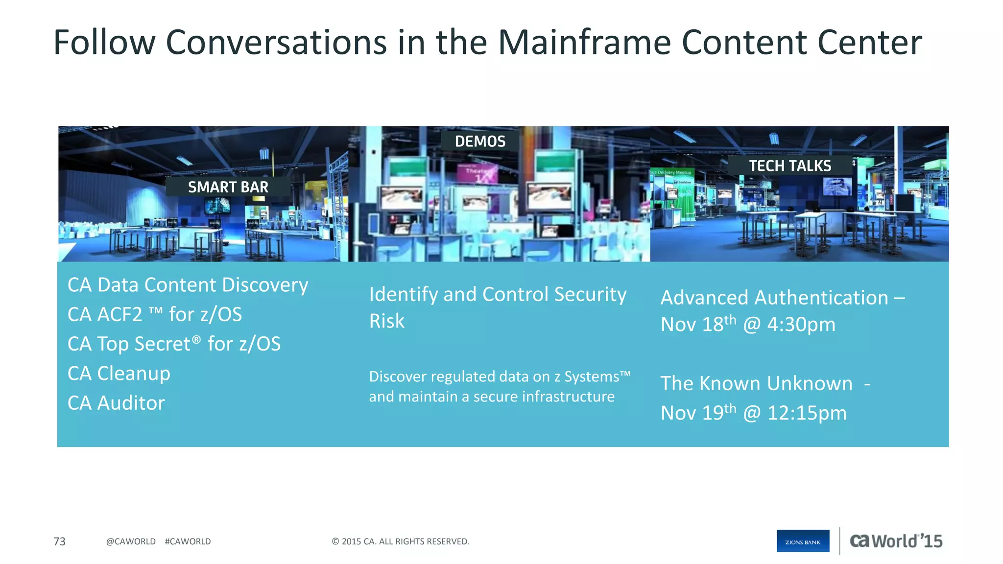 73 © 2015 CA. ALL RIGHTS RESERVED.@CAWORLD #CAWORLD
Follow Conversations in the Mainframe Content Center
CA Data Content Discovery
CA ACF2 ™ for z/OS
CA Top Secret® for z/OS
CA Cleanup
CA Auditor
Identify and Control Security
Risk
Discover regulated data on z Systems™
and maintain a secure infrastructure
Advanced Authentication –
Nov 18th @ 4:30pm
The Known Unknown -
Nov 19th @ 12:15pm
 