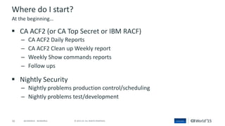 16 © 2015 CA. ALL RIGHTS RESERVED.@CAWORLD #CAWORLD
Where do I start?
 CA ACF2 (or CA Top Secret or IBM RACF)
– CA ACF2 Daily Reports
– CA ACF2 Clean up Weekly report
– Weekly Show commands reports
– Follow ups
 Nightly Security
– Nightly problems production control/scheduling
– Nightly problems test/development
At the beginning…
 